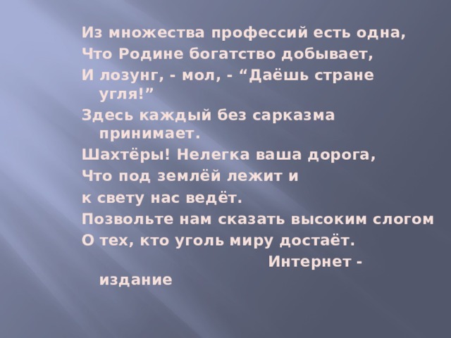 Из множества профессий есть одна, Что Родине богатство добывает, И лозунг, - мол, - “Даёшь стране угля!” Здесь каждый без сарказма принимает. Шахтёры! Нелегка ваша дорога, Что под землёй лежит и к свету нас ведёт. Позвольте нам сказать высоким слогом О тех, кто уголь миру достаёт.  Интернет - издание   