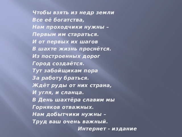 Чтобы взять из недр земли Все её богатства, Нам проходчики нужны – Первым им стараться. И от первых их шагов В шахте жизнь проснётся. Из построенных дорог Город создаётся. Тут забойщикам пора За работу браться. Ждёт руды от них страна, И угля, и сланца. В День шахтёра славим мы Горняков отважных. Нам добытчики нужны – Труд ваш очень важный.  Интернет - издание   