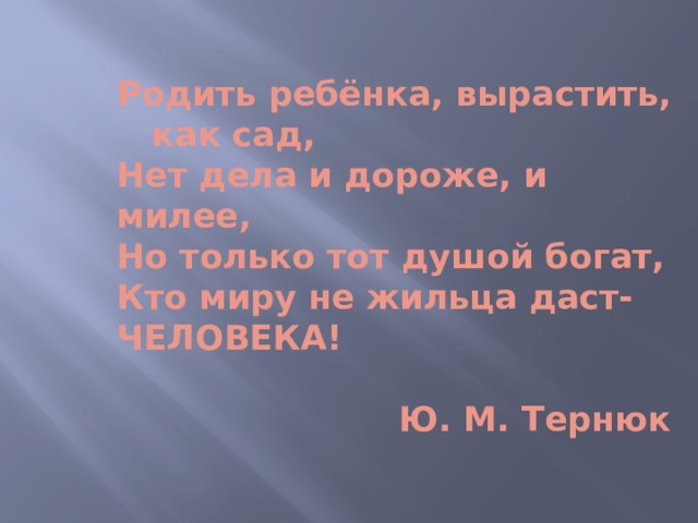  Родить ребёнка, вырастить, как сад,  Нет дела и дороже, и милее,  Но только тот душой богат,  Кто миру не жильца даст- ЧЕЛОВЕКА!    Ю. М. Тернюк  