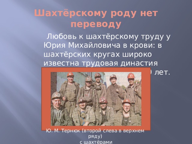 Шахтёрскому роду нет переводу  Любовь к шахтёрскому труду у Юрия Михайловича в крови: в шахтёрских кругах широко известна трудовая династия Тернюк, которой более 120 лет. Ю. М. Тернюк (второй слева в верхнем ряду)  с шахтёрами  