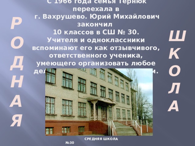  С 1966 года семья Тернюк переехала в  г. Вахрушево. Юрий Михайлович закончил 10 классов в СШ № 30. Учителя и одноклассники вспоминают его как отзывчивого, ответственного ученика, умеющего организовать любое дело и завершить его с успехом.  Р О Д Н А Я Ш К О Л А  СРЕДНЯЯ ШКОЛА №30  