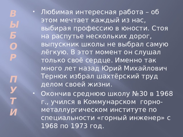 В Любимая интересная работа – об этом мечтает каждый из нас, выбирая профессию в юности. Стоя на распутье нескольких дорог, выпускник школы не выбрал самую лёгкую. В этот момент он слушал только своё сердце. Именно так много лет назад Юрий Михайлович Тернюк избрал шахтёрский труд делом своей жизни. Окончив среднюю школу №30 в 1968 г., учился в Коммунарском горно-металлургическом институте по специальности «горный инженер» с 1968 по 1973 год. Ы Б О Р  П У Т И  