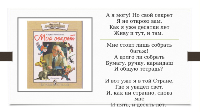 А я могу! Но свой секрет  Я не открою вам,  Как я уже десятки лет  Живу и тут, и там.    Мне стоит лишь собрать багаж!  А долго ли собрать  Бумагу, ручку, карандаш  И общую тетрадь?    И вот уже я в той Стране,  Где я увидел свет,  И, как ни странно, снова мне  И пять, и десять лет.  