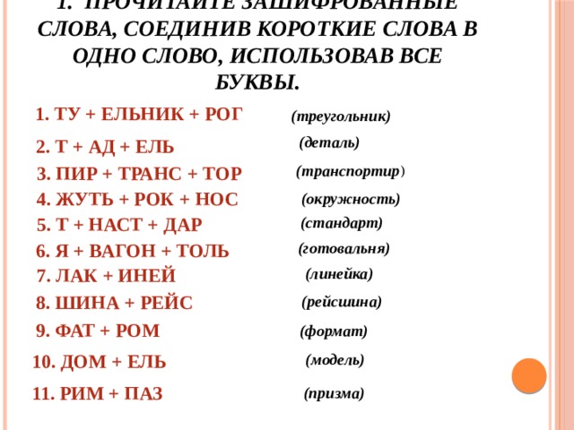 1. Прочитайте зашифрованные слова, соединив короткие слова в одно слово, использовав все буквы.  (треугольник) 1. ТУ + ЕЛЬНИК + РОГ  (деталь) 2. Т + АД + ЕЛЬ  (транспортир ) 3. ПИР + ТРАНС + ТОР 4. ЖУТЬ + РОК + НОС  (окружность) 5. Т + НАСТ + ДАР (стандарт) (готовальня) 6. Я + ВАГОН + ТОЛЬ 7. ЛАК + ИНЕЙ (линейка) 8. ШИНА + РЕЙС (рейсшина) 9. ФАТ + РОМ (формат) 10. ДОМ + ЕЛЬ (модель) 11. РИМ + ПАЗ (призма)  