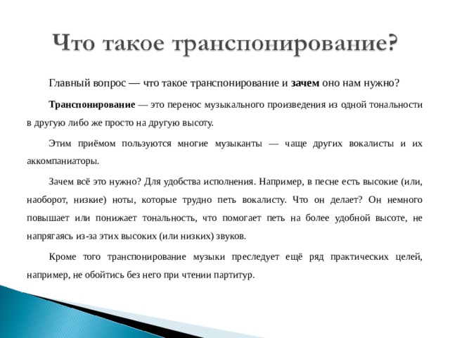 Главный вопрос — что такое транспонирование и зачем оно нам нужно? Транспонирование — это перенос музыкального произведения из одной тональности в другую либо же просто на другую высоту. Этим приёмом пользуются многие музыканты — чаще других вокалисты и их аккомпаниаторы. Зачем всё это нужно? Для удобства исполнения. Например, в песне есть высокие (или, наоборот, низкие) ноты, которые трудно петь вокалисту. Что он делает? Он немного повышает или понижает тональность, что помогает петь на более удобной высоте, не напрягаясь из-за этих высоких (или низких) звуков. Кроме того транспонирование музыки преследует ещё ряд практических целей, например, не обойтись без него при чтении партитур. 