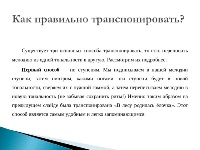 Существует три основных способа транспонировать, то есть переносить мелодию из одной тональности в другую. Рассмотрим их подробнее: Первый способ — по ступеням. Мы подписываем в нашей мелодии ступени, затем смотрим, какими нотами эти ступени будут в новой тональности, сверяем их с нужной гаммой, а затем переписываем мелодию в новую тональность (не забывая сохранить ритм!) Именно таким образом на предыдущем слайде была транспонирована «В лесу родилась ёлочка». Этот способ является самым удобным и легко запоминающимся. 