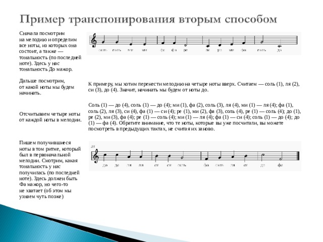 Сначала посмотрим на мелодию и определим все ноты, из которых она состоит, а также — тональность (по последней ноте). Здесь у нас тональность До мажор. Дальше посмотрим, от какой ноты мы будем начинать. К примеру, мы хотим перенести мелодию на четыре ноты вверх. Считаем — соль (1), ля (2), си (3), до (4). Значит, начинать мы будем от ноты до. Отсчитываем четыре ноты от каждой ноты в мелодии. Соль (1) — до (4), соль (1) — до (4); ми (1), фа (2), соль (3), ля (4), ми (1) — ля (4); фа (1), соль (2), ля (3), си (4), фа (1) — си (4); ре (1), ми (2), фа (3), соль (4), ре (1) — соль (4); до (1), ре (2), ми (3), фа (4); ре (1) — соль (4); ми (1) — ля (4); фа (1) — си (4); соль (1) — до (4); до (1) — фа (4). Обратите внимание, что те ноты, которые вы уже посчитали, вы можете посмотреть в предыдущих тактах, не считая их заново. Пишем получившиеся ноты в том ритме, который был в первоначальной мелодии. Смотрим, какая тональность у нас получилась (по последней ноте). Здесь должен быть Фа мажор, но чего-то не хватает (об этом мы узнаем чуть позже) 