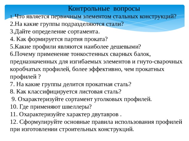  Контрольные вопросы 1. Что является первичным элементом стальных конструкций? 2.На какие группы подразделяются стали? 3.Дайте определение сортамента. 4. Как формируется партия проката? 5.Какие профили являются наиболее дешевыми? 6.Почему применение тонкостенных сварных балок, предназначенных для изгибаемых элементов и гнуто-сварочных коробчатых профилей, более эффективно, чем прокатных профилей ? 7. На какие группы делится прокатная сталь? 8. Как классифицируется листовая сталь? 9. Охарактеризуйте сортамент уголковых профилей. 10. Где применяют швеллеры? 11. Охарактеризуйте характер двутавров . 12. Сформулируйте основные правила использования профилей при изготовлении строительных конструкций.   