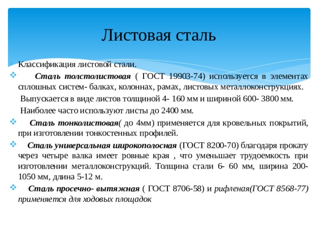 Листовая сталь Классификация листовой стали.  Сталь толстолистовая ( ГОСТ 19903-74) используется в элементах сплошных систем- балках, колоннах, рамах, листовых металлоконструкциях.  Выпускается в виде листов толщиной 4- 160 мм и шириной 600- 3800 мм.  Наиболее часто используют листы до 2400 мм.  Сталь тонколистовая ( до 4мм) применяется для кровельных покрытий, при изготовлении тонкостенных профилей.  Сталь универсальная широкополосная (ГОСТ 8200-70) благодаря прокату через четыре валка имеет ровные края , что уменьшает трудоемкость при изготовлении металлоконструкций. Толщина стали 6- 60 мм, ширина 200- 1050 мм, длина 5-12 м.  Сталь просечно- вытяжная ( ГОСТ 8706-58) и рифленая(ГОСТ 8568-77) применяется для ходовых площадок  