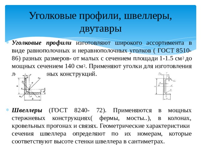 Уголковые профили, швеллеры, двутавры Уголковые профили изготовляют широкого ассортимента в виде равнополочных и неравнополочных уголков ( ГОСТ 8510-86) разных размеров- от малых с сечением площади 1-1.5 см 2 до мощных сечением 140 см 2 . Применяют уголки для изготовления легких сквозных конструкций. Швеллеры (ГОСТ 8240- 72). Применяются в мощных стержневых конструкциях( фермы, мосты..), в колонах, кровельных прогонах и связях. Геометрические характеристики сечения швеллера определяют по их номерам, которые соответствуют высоте стенки швеллера в сантиметрах. 