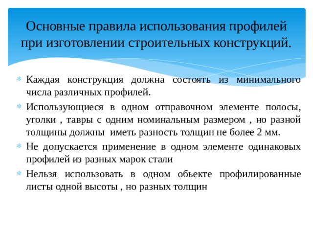 Основные правила использования профилей при изготовлении строительных конструкций. Каждая конструкция должна состоять из минимального числа различных профилей. Использующиеся в одном отправочном элементе полосы, уголки , тавры с одним номинальным размером , но разной толщины должны иметь разность толщин не более 2 мм. Не допускается применение в одном элементе одинаковых профилей из разных марок стали Нельзя использовать в одном обьекте профилированные листы одной высоты , но разных толщин 