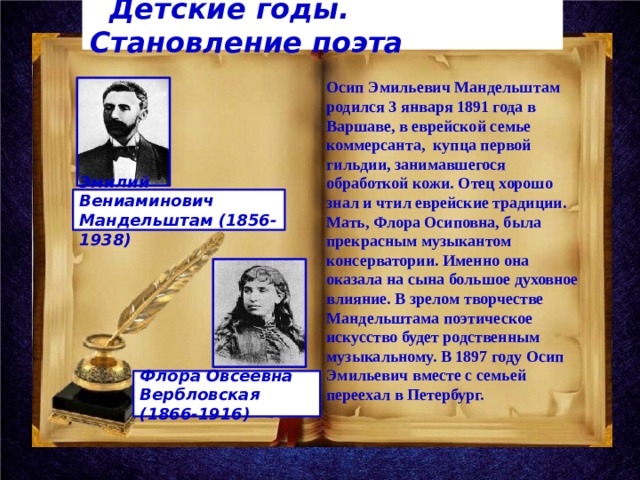  Детские годы. Становление поэта Осип Эмильевич Мандельштам родился 3 января 1891 года в Варшаве, в еврейской семье коммерсанта, купца первой гильдии, занимавшегося обработкой кожи. Отец хорошо знал и чтил еврейские традиции. Мать, Флора Осиповна, была прекрасным музыкантом консерватории. Именно она оказала на сына большое духовное влияние. В зрелом творчестве Мандельштама поэтическое искусство будет родственным музыкальному. В 1897 году Осип Эмильевич вместе с семьей переехал в Петербург.   Эмилий Вениаминович Мандельштам (1856-1938)    Флора Овсеевна Вербловская (1866-1916)  