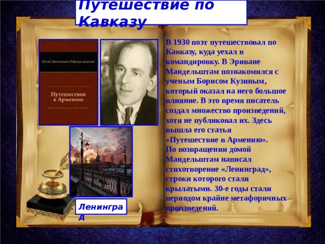 Путешествие по Кавказу В 1930 поэт путешествовал по Кавказу, куда уехал в командировку. В Эриване Мандельштам познакомился с ученым Борисом Кузиным, который оказал на него большое влияние. В это время писатель создал множество произведений, хотя не публиковал их. Здесь вышла его статья «Путешествие в Армению». По возвращении домой Мандельштам написал стихотворение «Ленинград», строки которого стали крылатыми. 30-е годы стали периодом крайне метафоричных произведений.  Ленинград 