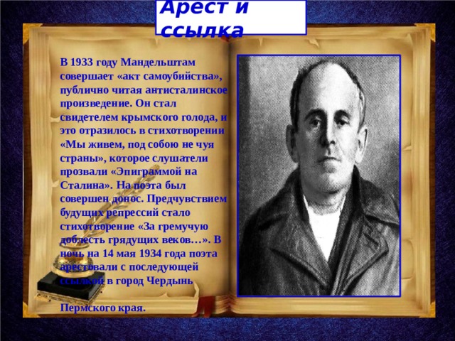 Арест и ссылка В 1933 году Мандельштам совершает «акт самоубийства», публично читая антисталинское произведение. Он стал свидетелем крымского голода, и это отразилось в стихотворении «Мы живем, под собою не чуя страны», которое слушатели прозвали «Эпиграммой на Сталина». На поэта был совершен донос. Предчувствием будущих репрессий стало стихотворение «За гремучую доблесть грядущих веков…». В ночь на 14 мая 1934 года поэта арестовали с последующей ссылкой в город Чердынь Пермского края. 