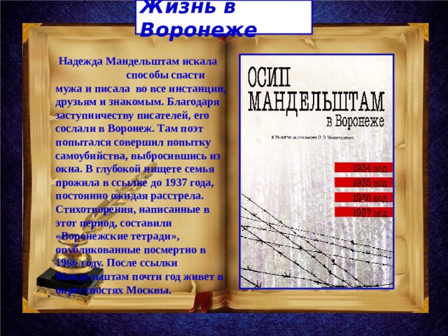 Жизнь в Воронеже  Надежда Мандельштам искала способы спасти мужа и писала во все инстанции, друзьям и знакомым. Благодаря заступничеству писателей, его сослали в Воронеж. Там поэт попытался совершил попытку самоубийства, выбросившись из окна. В глубокой нищете семья прожила в ссылке до 1937 года, постоянно ожидая расстрела. Стихотворения, написанные в этот период, составили «Воронежские тетради», опубликованные посмертно в 1966 году. После ссылки Мандельштам почти год живет в окрестностях Москвы. 