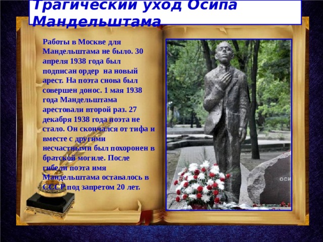 Трагический уход Осипа Мандельштама Работы в Москве для Мандельштама не было. 30 апреля 1938 года был подписан ордер на новый арест. На поэта снова был совершен донос. 1 мая 1938 года Мандельштама арестовали второй раз. 27 декабря 1938 года поэта не стало. Он скончался от тифа и вместе с другими несчастными был похоронен в братской могиле. После гибели поэта имя Мандельштама оставалось в СССР под запретом 20 лет. 
