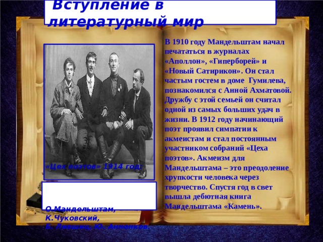  Вступление в литературный мир В 1910 году Мандельштам начал печататься в журналах «Аполлон», «Гиперборей» и «Новый Сатирикон». Он стал частым гостем в доме Гумилева, познакомился с Анной Ахматовой. Дружбу с этой семьей он считал одной из самых больших удач в жизни. В 1912 году начинающий поэт проявил симпатии к акмеистам и стал постоянным участником собраний «Цеха поэтов». Акмеизм для Мандельштама – это преодоление хрупкости человека через творчество. Спустя год в свет вышла дебютная книга Мандельштама «Камень».  «Цех поэтов» 1914 год: О.Мандельштам, К.Чуковский, Б. Лившиц, Ю. Анненков.  