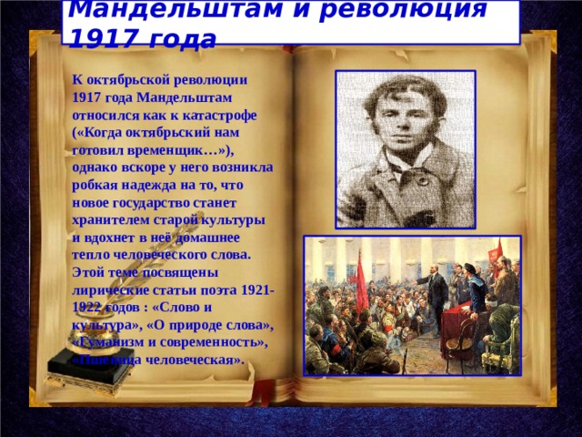Мандельштам и революция 1917 года К октябрьской революции 1917 года Мандельштам относился как к катастрофе («Когда октябрьский нам готовил временщик…»), однако вскоре у него возникла робкая надежда на то, что новое государство станет хранителем старой культуры и вдохнет в неё домашнее тепло человеческого слова. Этой теме посвящены лирические статьи поэта 1921-1922 годов : «Слово и культура», «О природе слова», «Гуманизм и современность», «Пшеница человеческая». 