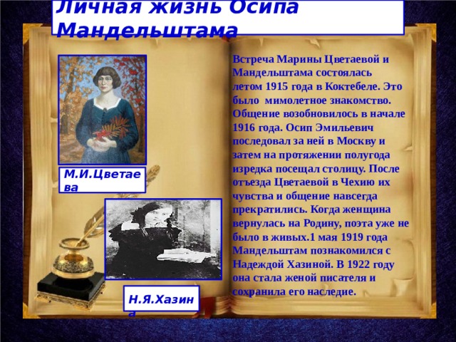 Личная жизнь Осипа Мандельштама Встреча Марины Цветаевой и Мандельштама состоялась летом 1915 года в Коктебеле. Это было мимолетное знакомство. Общение возобновилось в начале 1916 года. Осип Эмильевич последовал за ней в Москву и затем на протяжении полугода изредка посещал столицу. После отъезда Цветаевой в Чехию их чувства и общение навсегда прекратились. Когда женщина вернулась на Родину, поэта уже не было в живых.1 мая 1919 года Мандельштам познакомился с Надеждой Хазиной. В 1922 году она стала женой писателя и сохранила его наследие. М.И.Цветаева  Н.Я.Хазина 