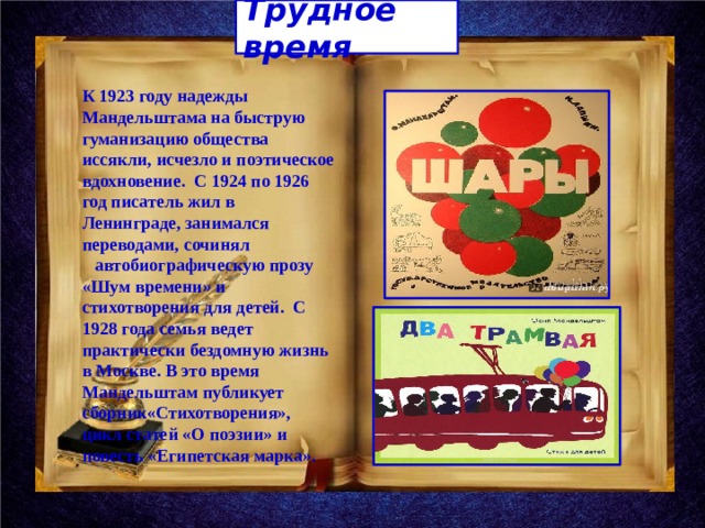Трудное время К 1923 году надежды Мандельштама на быструю гуманизацию общества иссякли, исчезло и поэтическое вдохновение. С 1924 по 1926 год писатель жил в Ленинграде, занимался переводами, сочинял автобиографическую прозу «Шум времени» и стихотворения для детей. С 1928 года семья ведет практически бездомную жизнь в Москве. В это время Мандельштам публикует сборник«Стихотворения», цикл статей «О поэзии» и повесть «Египетская марка». 