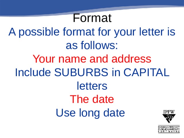       Format  A possible format for your letter is as follows:  Your name and address  Include SUBURBS in CAPITAL letters  The date  Use long date 