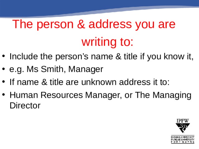  The person & address you are      writing to: Include the person’s name & title if you know it, e.g. Ms Smith, Manager If name & title are unknown address it to: Human Resources Manager, or The Managing Director 