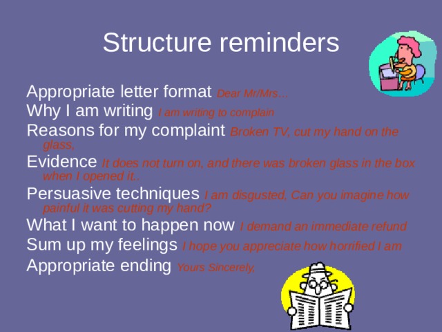 Structure reminders Appropriate letter format Dear Mr/Mrs… Why I am writing I am writing to complain Reasons for my complaint Broken TV, cut my hand on the glass, Evidence It does not turn on, and there was broken glass in the box when I opened it.. Persuasive techniques I am disgusted, Can you imagine how painful it was cutting my hand? What I want to happen now I demand an immediate refund Sum up my feelings I hope you appreciate how horrified I am Appropriate ending Yours Sincerely,  