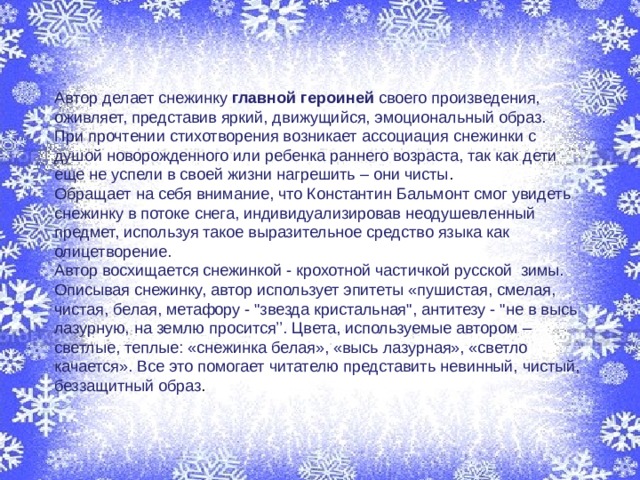 Автор делает снежинку главной героиней  своего произведения, оживляет, представив яркий, движущийся, эмоциональный образ. При прочтении стихотворения возникает ассоциация снежинки с душой новорожденного или ребенка раннего возраста, так как дети еще не успели в своей жизни нагрешить – они чисты . Обращает на себя внимание, что Константин Бальмонт смог увидеть снежинку в потоке снега, индивидуализировав неодушевленный предмет, используя такое выразительное средство языка как олицетворение. Автор восхищается снежинкой - крохотной частичкой русской зимы. Описывая снежинку, автор использует эпитеты «пушистая, смелая, чистая, белая, метафору - 
