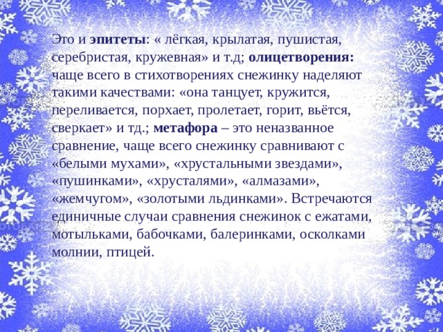 Это и эпитеты : « лёгкая, крылатая, пушистая, серебристая, кружевная» и т.д; олицетворения: чаще всего в стихотворениях снежинку наделяют такими качествами: «она танцует, кружится, переливается, порхает, пролетает, горит, вьётся, сверкает» и тд.; метафора – это неназванное сравнение, чаще всего снежинку сравнивают с «белыми мухами», «хрустальными звездами», «пушинками», «хрусталями», «алмазами», «жемчугом», «золотыми льдинками». Встречаются единичные случаи сравнения снежинок с ежатами, мотыльками, бабочками, балеринками, осколками молнии, птицей. 