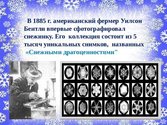  В 1885 г. американский фермер Уилсон Бентли впервые сфотографировал снежинку. Его коллекция состоит из 5 тысяч уникальных снимков, названных  «Снежными драгоценностями