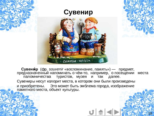 Сувенир  Сувени́р   (фр.  souvenir  «воспоминание, память») — предмет, предназначенный напоминать о чём-то, например, о посещении места  паломничества   туристов, музея и так далее. Сувениры несут колорит места, в котором они были произведены и приобретены. Это может быть эмблема города, изображение памятного места, объект культуры.  18 
