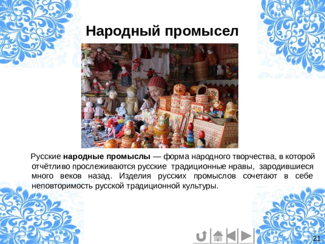 Народный промысел  Русские  народные   промыслы  — форма народного  творчества, в которой отчётливо прослеживаются русские традиционные нравы, зародившиеся много веков назад. Изделия русских  промыслов  сочетают в себе неповторимость русской традиционной культуры. 21 
