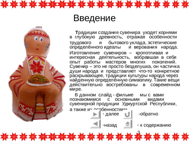 Введение  Т радиции создания сувенира уходят корнями в глубокую древность, отражая особенности трудового и бытового уклада, эстетические определённого идеалы и верования народа. Изготовление сувениров – кропотливая и интересная деятельность, вобравшая в себя опыт работы мастеров многих поколений. Сувенир – это не просто безделушка, он частичка души народа и представляет что-то конкретное раскрывающее, традиции культуры народа через найденную определённую символику. Такие вещи действительно востребованы в современном мире.  В данном слайд - фильме мы с вами познакомимся с основными видами сувенирной продукции Удмуртской Республики, а также их особенностями . 