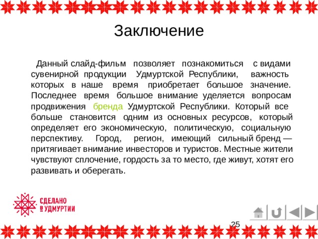 Заключение  Данный слайд-фильм позволяет познакомиться с видами сувенирной продукции Удмуртской Республики, важность которых в наше время приобретает большое значение. Последнее время большое внимание уделяется вопросам продвижения бренда Удмуртской Республики. Который все больше становится одним из основных ресурсов, который определяет его экономическую, политическую, социальную перспективу. Город, регион, имеющий сильный бренд — притягивает внимание инвесторов и туристов. Местные жители чувствуют сплочение, гордость за то место, где живут, хотят его развивать и оберегать. 