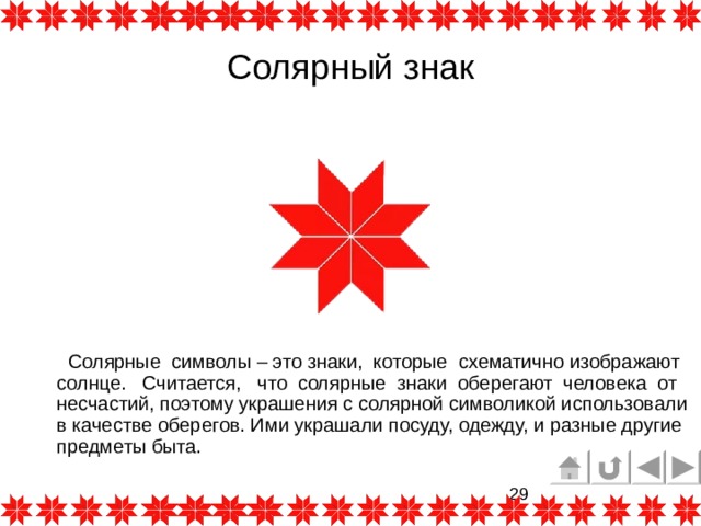 Солярный знак  Солярные символы – это знаки, которые схематично изображают солнце.  Считается, что солярные знаки оберегают человека от несчастий, поэтому украшения с солярной символикой использовали в качестве оберегов. Ими украшали посуду, одежду, и разные другие предметы быта. 