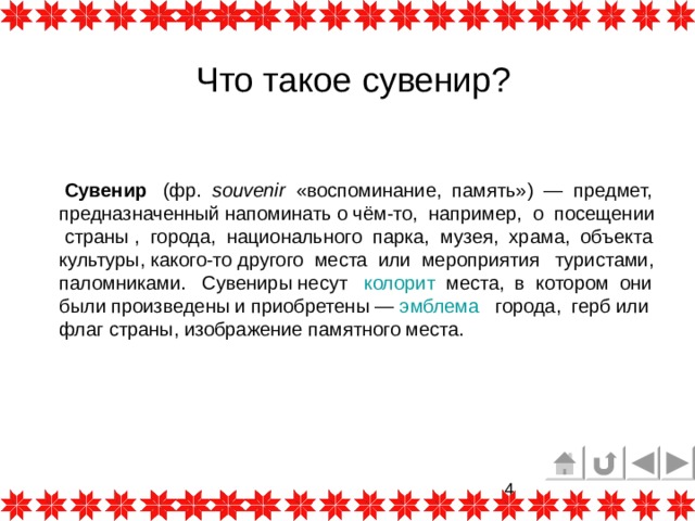Что такое сувенир?  Сувенир   (фр.   souvenir   «воспоминание, память»)  — предмет, предназначенный напоминать о чём-то, например, о посещении   страны ,  города, национального  парка,  музея,  храма, объекта культуры, какого-то другого места или мероприятия туристами,  паломниками. Сувениры несут   колорит   места, в котором они были произведены и приобретены —  эмблема  города,  герб или флаг страны, изображение памятного места. 