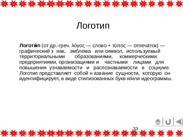 Логотип  Логоти́п  (от др.-греч. λόγος — слово + τύπος — отпечаток) — графический з нак,  эмблема  или символ, используемый территориальными образованиями, коммерческими предприятиями, организациями и частными лицами для повышения узнаваемости и распознаваемости в социуме. Логотип представляет собой н азвание сущности, которую он идентифицирует, в виде стилизованных букв и/или идеограммы. 