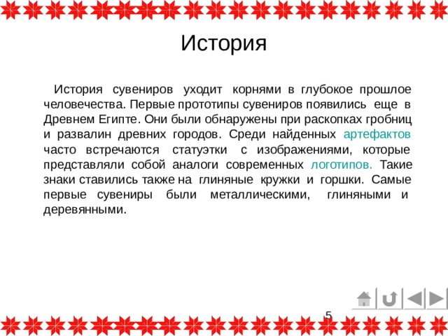 История  История сувениров уходит корнями в глубокое прошлое человечества. Первые прототипы сувениров появились еще в Древнем Египте. Они были обнаружены при раскопках гробниц и развалин древних городов. Среди найденных артефактов  часто встречаются статуэтки с изображениями, которые представляли собой аналоги современных логотипов.  Такие знаки ставились также на глиняные кружки и горшки. Самые первые сувениры были металлическими, глиняными и деревянными. 