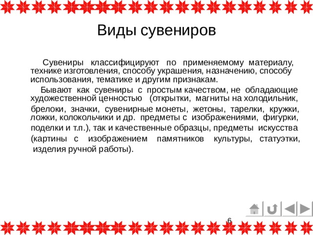 Виды сувениров  Сувениры классифицируют по применяемому материалу, технике изготовления, способу украшения, назначению, способу использования, тематике и другим признакам.  Бывают как сувениры с простым качеством, не обладающие художественной ценностью (открытки,  магниты на холодильник,   брелоки,  значки, сувенирные монеты, жетоны, тарелки, кружки, ложки, колокольчики и др. предметы с изображениями, фигурки,   поделки и т.п.), так и качественные образцы, предметы искусства  (картины с изображением памятников культуры,  статуэтки,  изделия ручной работы). 