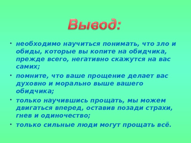необходимо научиться понимать, что зло и обиды, которые вы копите на обидчика, прежде всего, негативно скажутся на вас самих; помните, что ваше прощение делает вас духовно и морально выше вашего обидчика; только научившись прощать, мы можем двигаться вперед, оставив позади страхи, гнев и одиночество; только сильные люди могут прощать всё. 