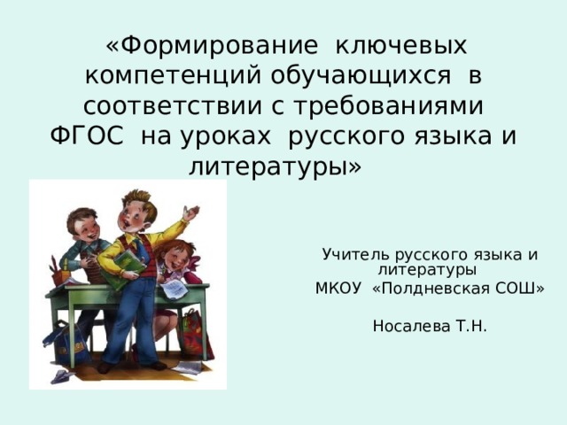  «Формирование ключевых компетенций обучающихся в соответствии с требованиями ФГОС на уроках русского языка и литературы» Учитель русского языка и литературы МКОУ «Полдневская СОШ» Носалева Т.Н. 