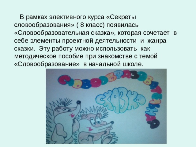  В рамках элективного курса «Секреты словообразования» ( 8 класс) появилась «Словообразовательная сказка», которая сочетает в себе элементы проектной деятельности и жанра сказки. Эту работу можно использовать как методическое пособие при знакомстве с темой «Словообразование» в начальной школе. 