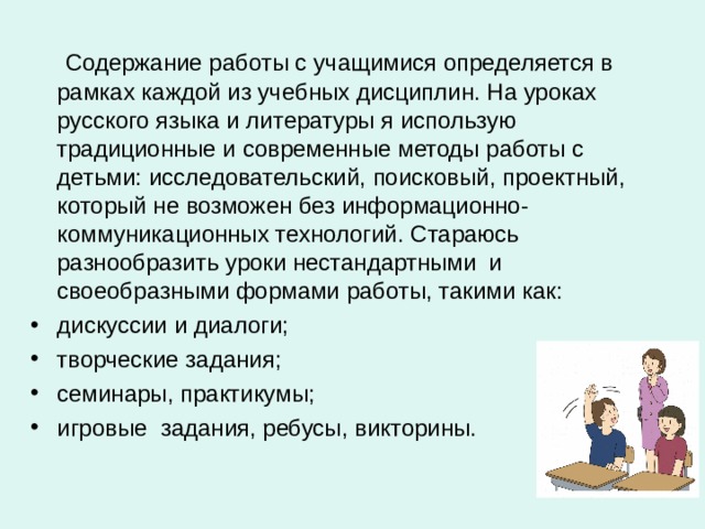 Содержание работы с учащимися определяется в рамках каждой из учебных дисциплин. На уроках русского языка и литературы я использую традиционные и современные методы работы с детьми: исследовательский, поисковый, проектный, который не возможен без информационно-коммуникационных технологий. Стараюсь разнообразить уроки нестандартными  и своеобразными формами работы, такими как: дискуссии и диалоги; творческие задания; семинары, практикумы; игровые  задания, ребусы, викторины. 