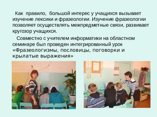  Как  правило,  большой интерес у учащихся вызывает изучение лексики и фразеологии. Изучение фразеологии позволяет осуществлять межпредметные связи, развивает кругозор учащихся.  Совместно с учителем информатики на областном семинаре был проведен интегрированный урок «Фразеологизмы, пословицы, поговорки и крылатые выражения» 