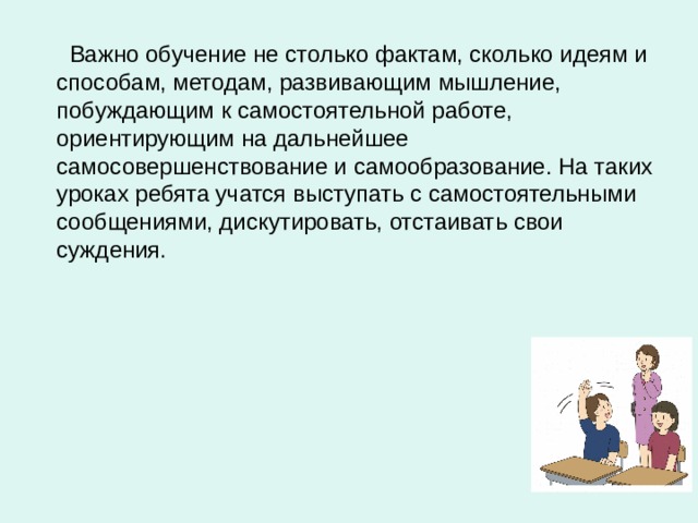  Важно обучение не столько фактам, сколько идеям и способам, методам, развивающим мышление, побуждающим к самостоятельной работе, ориентирующим на дальнейшее самосовершенствование и самообразование. На таких уроках ребята учатся выступать с самостоятельными сообщениями, дискутировать, отстаивать свои суждения. 