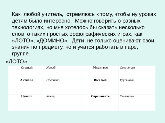  Как любой учитель, стремлюсь к тому, чтобы ну уроках детям было интересно. Можно говорить о разных технологиях, но мне хотелось бы сказать несколько слов о таких простых орфографических играх, как «ЛОТО», «ДОМИНО». Дети не только оценивают свои знания по предмету, но и учатся работать в паре, группе. «ЛОТО» Старый Новый Активно Мириться Начало Пассивно Ссориться Веселый Конец Грустный Спрашивать Отвечать 