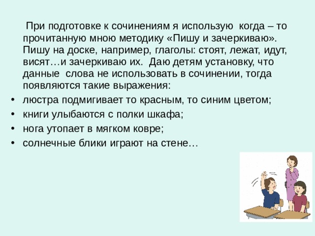  При подготовке к сочинениям я использую когда – то прочитанную мною методику «Пишу и зачеркиваю». Пишу на доске, например, глаголы: стоят, лежат, идут, висят…и зачеркиваю их. Даю детям установку, что данные слова не использовать в сочинении, тогда появляются такие выражения: люстра подмигивает то красным, то синим цветом; книги улыбаются с полки шкафа; нога утопает в мягком ковре; солнечные блики играют на стене…  