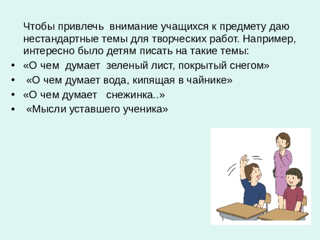  Чтобы привлечь внимание учащихся к предмету даю нестандартные темы для творческих работ. Например, интересно было детям писать на такие темы: «О чем думает зеленый лист, покрытый снегом»  «О чем думает вода, кипящая в чайнике» «О чем думает снежинка..»  «Мысли уставшего ученика» 