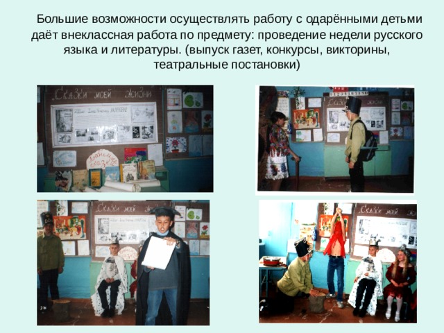  Большие возможности осуществлять работу с одарёнными детьми даёт внеклассная работа по предмету: проведение недели русского языка и литературы. (выпуск газет, конкурсы, викторины, театральные постановки) 