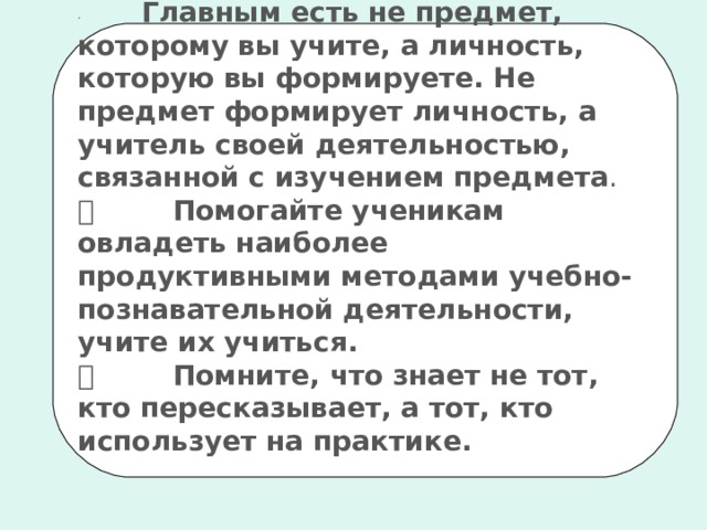 ·             Главным есть не предмет, которому вы учите, а личность, которую вы формируете. Не предмет формирует личность, а учитель своей деятельностью, связанной с изучением предмета .           Помогайте ученикам овладеть наиболее продуктивными методами учебно-познавательной деятельности, учите и x  учиться.           Помните, что знает не тот, кто пересказывает, а тот, кто использует на практике.  